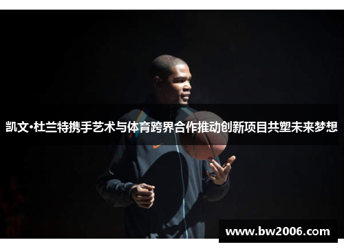 凯文·杜兰特携手艺术与体育跨界合作推动创新项目共塑未来梦想