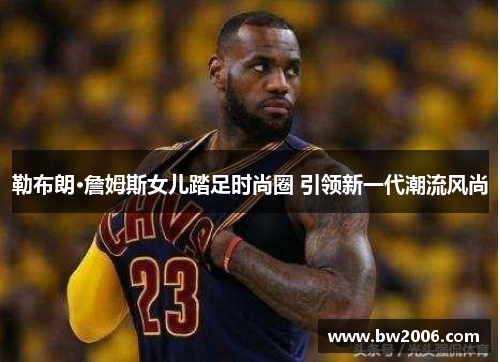 勒布朗·詹姆斯女儿踏足时尚圈 引领新一代潮流风尚