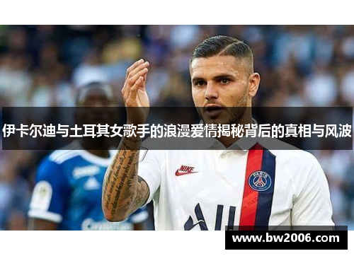 伊卡尔迪与土耳其女歌手的浪漫爱情揭秘背后的真相与风波
