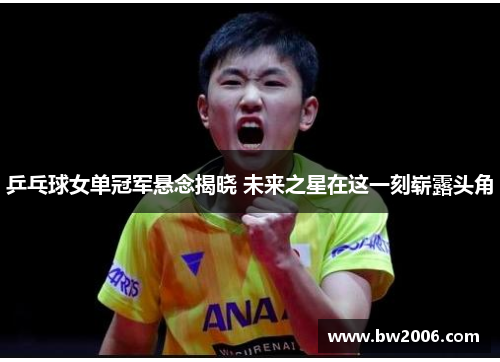 乒乓球女单冠军悬念揭晓 未来之星在这一刻崭露头角