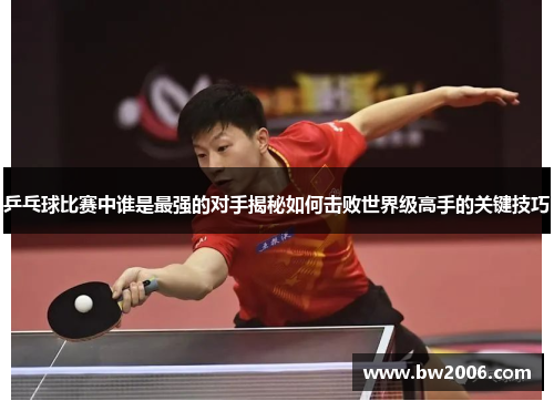 乒乓球比赛中谁是最强的对手揭秘如何击败世界级高手的关键技巧