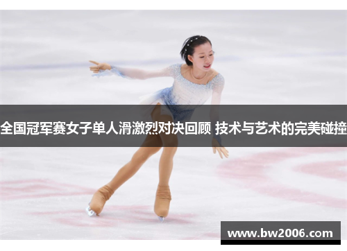 全国冠军赛女子单人滑激烈对决回顾 技术与艺术的完美碰撞