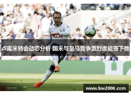 卢库米转会动态分析 国米与皇马竞争激烈谁能签下他