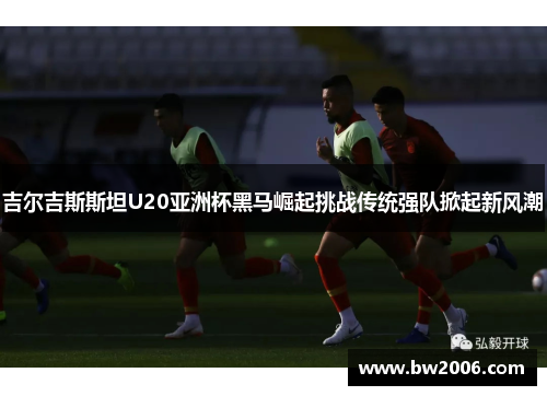 吉尔吉斯斯坦U20亚洲杯黑马崛起挑战传统强队掀起新风潮