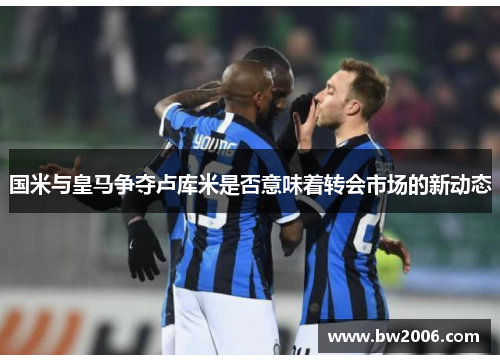 国米与皇马争夺卢库米是否意味着转会市场的新动态