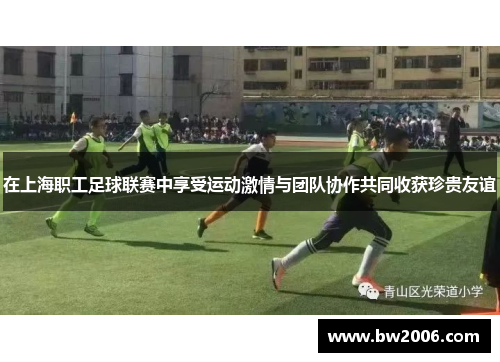 在上海职工足球联赛中享受运动激情与团队协作共同收获珍贵友谊
