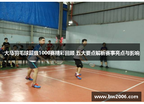 大马羽毛球超级1000赛精彩回顾 五大要点解析赛事亮点与影响