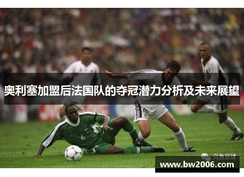 奥利塞加盟后法国队的夺冠潜力分析及未来展望