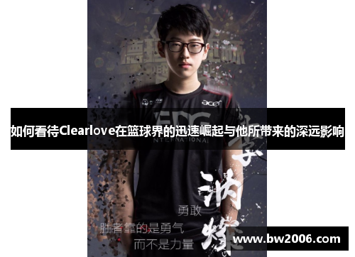 如何看待Clearlove在篮球界的迅速崛起与他所带来的深远影响