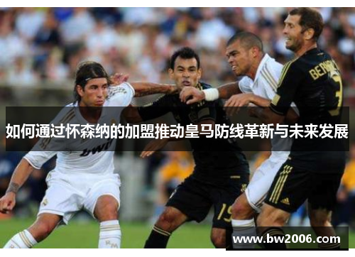 如何通过怀森纳的加盟推动皇马防线革新与未来发展